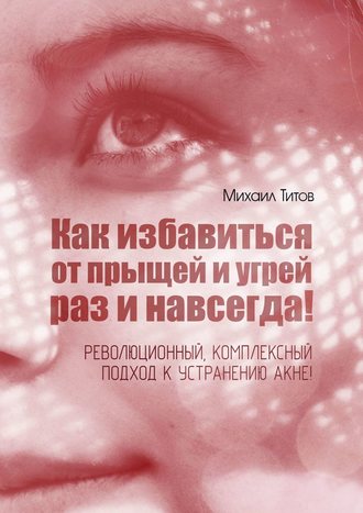 Как избавиться от прыщей и угрей раз и навсегда! Революционный, комплексный подход (Михаил Титов)