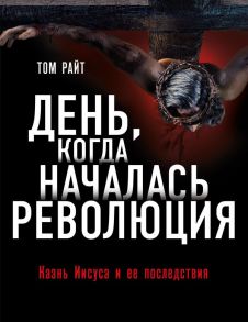 День, когда началась Революция. Казнь Иисуса и ее последствия - Райт Том