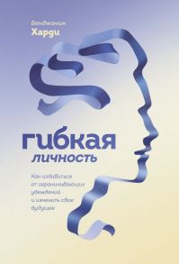 Гибкая личность. Как избавиться от ограничивающих убеждений и изменить свое будущее - Харди Бенжамин