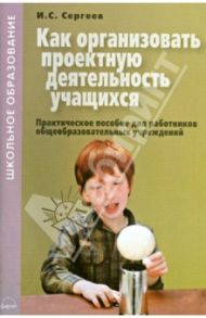 Как организовать проектную деятельность учащихся. Практическое пособие для работников / Сергеев Игорь Станиславович