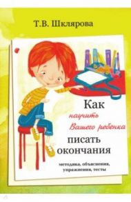 Как научить Вашего ребёнка писать окончания / Шклярова Татьяна Васильевна