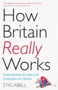 How Britain Really Works. Understanding the Ideas and Institutions of a Nation / Abell Stig