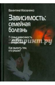 Зависимость. Семейная болезнь. В семье зависимость от алкоголя или наркотиков / Москаленко Валентина Дмитриевна