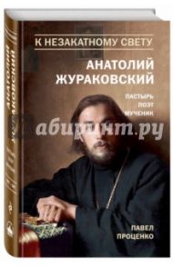 К незакатному Свету. Анатолий Жураковский. Пастырь, поэт, мученик. 1897-1937 / Проценко Павел Григорьевич