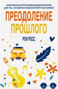 Преодоление прошлого. Христианская программа выздоровления для тех, кто вырос в неблагополучных семь / Росс Рон