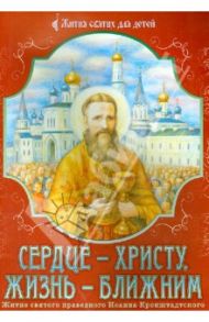 Сердце - Христу, жизнь - ближним. Житие святого праведного Иоанна Кронштадтского в пересказе