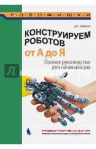 Конструируем роботов от А до Я. Полное руководство для начинающих / Бейктал Джон