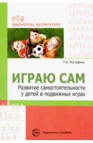 Играю сам. Развитие самостоятельности у детей в подвижных играх / Мустафина Татьяна Владимировна