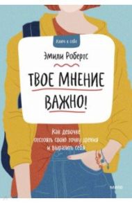 Твое мнение важно! Как девочке отстоять свою точку зрения и выразить себя / Робертс Эмили