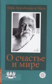 Шри Ауробиндо и Мать О счастье и мире Выдержки из работ Шри Ауробиндо и Матери