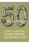 50. Самые знаменитые памятники античности. Иллюстрированная энциклопедия