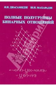 Полные полугруппы бинарных отношений. Монография / Диасамидзе Яша Ильясович, Махарадзе Шота Исрафилович