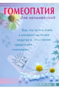 Гомеопатия для начинающих. Все, что нужно знать о распространенных недугах и их лечении / Аяр Т. С.