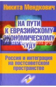 На пути к евразийскому экономическому чуду. Россия и интеграция на постсоветском пространстве / Мендкович Никита Андреевич