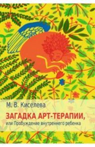 Загадка арт-терапии, или Пробуждение внутреннего ребенка / Киселева Марина Вячеславовна
