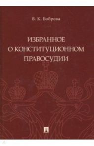 Избранное о конституционном правосудии / Боброва Вера Константиновна