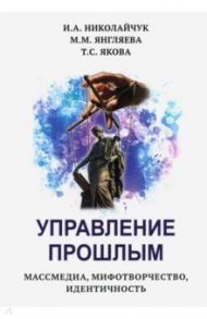 Управление прошлым. Массмедиа, мифотворчество, идентичность / Николайчук Игорь Александрович, Янгляева Марина Михайловна, Якова Тамара Сергеевна