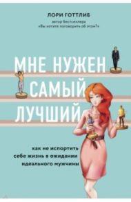 Мне нужен самый лучший. Как не испортить себе жизнь в ожидании идеального мужчины / Готтлиб Лори