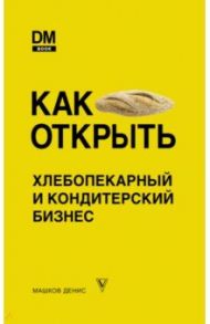 Как открыть хлебопекарный и кондитерский бизнес / Машков Денис Сергеевич