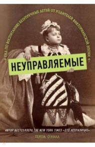 Неуправляемые. Гид по воспитанию безупречных детей от родителей викторианской эпохи / О`Нилл Тереза
