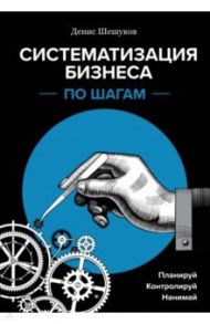 Систематизация бизнеса по шагам. Планируй, контролируй, нанимай / Шешуков Денис Анатольевич