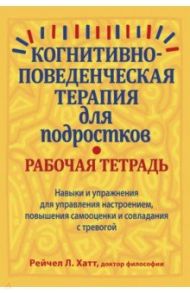 Когнитивно-поведенческая терапия для подростков. Рабочая тетрадь. Навыки и упражнения для управления / Хатт Рейчел Л.