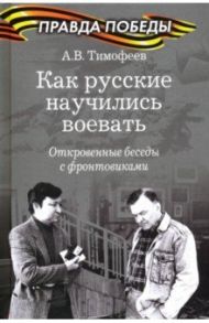 Как русские научились воевать. Откровенные беседы с фронтовиками / Тимофеев Алексей Викторович