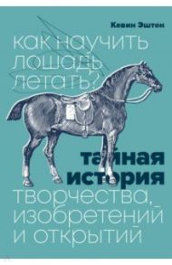 Как научить лошадь летать? Тайная история творчества, изобретений и открытий / Эштон Кевин