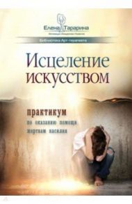 Исцеление искусством. Практикум по оказанию помощи жертвам насилия. Научно-методическое пособие / Тарарина Елена Владимировна