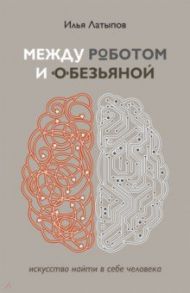 Между роботом и обезьяной. Искусство найти в себе человека / Латыпов Илья Владимирович