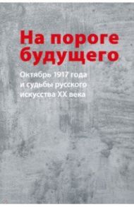 На пороге будущего. Октябрь 1917 года и судьбы русского искусства ХХ века / Малинина Татьяна Глебовна, Орлов Сергей, Пластова Татьяна Юрьевна