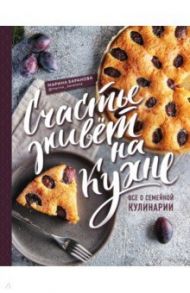 Счастье живет на кухне. Все о семейной кулинарии / Баранова Марина Александровна