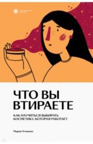 Что вы втираете. Как научиться выбирать косметику, которая работает / Атчикова Мария Викторовна