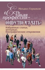 «Есть такая профессия – общество изучать». Избранные статьи, интервью, биографические откровения / Горшков Михаил Константинович