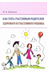 Как стать счастливым родителем здорового и счастливого ребенка. Рекомендации психолога / Добряков Игорь Валериевич