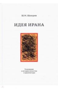 Идея Ирана. Толкование к истории искусства и архитектуры / Шукуров Шариф Мухаммадович