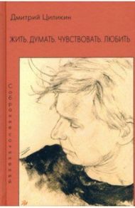 Жить. Думать. Чувствовать. Любить. Собрание сочинений / Циликин Дмитрий