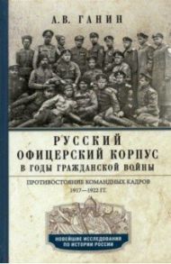 Русский офицерский корпус в годы Гражданской войны. Противостояние командных кадров. 1917-1922 гг. / Ганин Андрей Владиславович