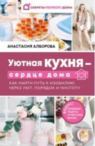 Уютная кухня - сердце дома. Как найти путь к изобилию через уют, порядок и чистоту / Алборова Анастасия