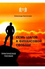 Семь шагов к финансовой свободе. Практическое пособие / Евстегнеев Александр Николаевич