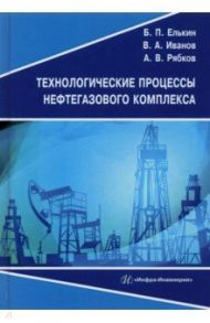 Технологические процессы нефтегазового комплекса. Учебное пособие / Елькин Борис Петрович, Иванов Вадим Андреевич, Рябков Антон Викторович