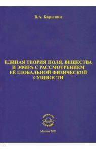 Единая теория поля, вещества и эфира с рассмотрением её глобальной физической сущности / Барынин Валерий Алексеевич