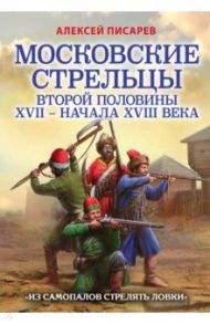 Московские стрельцы второй половины XVII – начала XVIII в. «Из самопалов стрелять ловки» / Писарев Алексей Евгеньевич