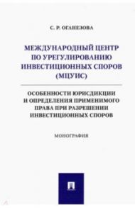 Международный центр по урегулированию инвестиционных споров (МЦУИС). Особенности юрисдикции / Оганезова Светлана Романовна