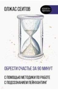 Обрести счастье за 90 минут. Простые рецепты избавления от психологических травм / Сеитов Олжас Куантканович