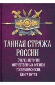 Тайная стража России. Очерки истории отечественных органов госбезопасности. Книга 5 / Попов Алексей Юрьевич