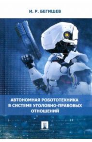 Автономная робототехника в системе уголовно-правовых отношений. Монография / Бегишев Ильдар Рустамович