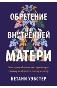 Обретение внутренней матери. Как проработать материнскую травму и обрести личную силу / Уэбстер Бетани