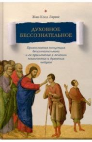 Духовное бессознательное. Православная концепция бессознательного и ее применение в лечении / Ларше Жан-Клод