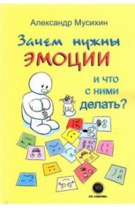 Зачем нужны эмоции и что с ними делать? Как сделать эмоции и чувства своими друзьями / Мусихин Александр Евгеньевич